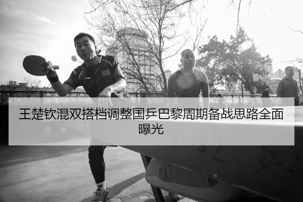 王楚钦混双搭档调整国乒巴黎周期备战思路全面曝光