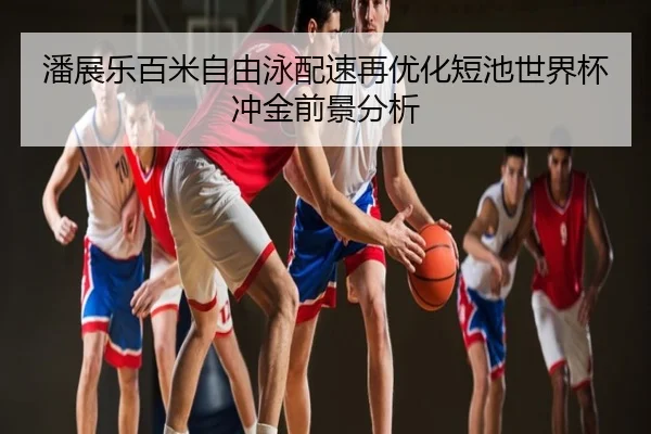 潘展乐百米自由泳配速再优化短池世界杯冲金前景分析